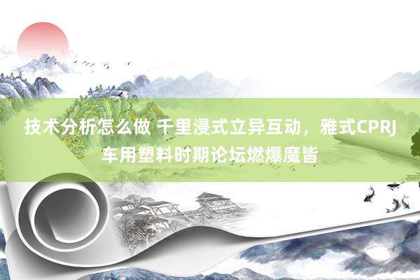 技术分析怎么做 千里浸式立异互动，雅式CPRJ车用塑料时期论坛燃爆魔皆