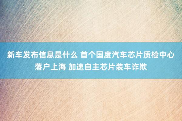 新车发布信息是什么 首个国度汽车芯片质检中心落户上海 加速自主芯片装车诈欺