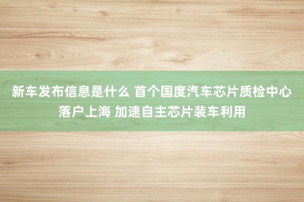 新车发布信息是什么 首个国度汽车芯片质检中心落户上海 加速自主芯片装车利用