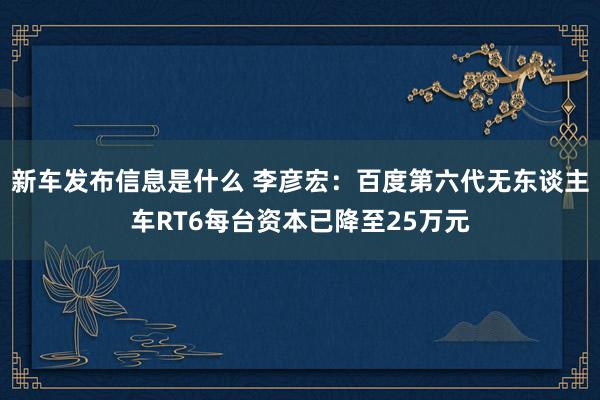 新车发布信息是什么 李彦宏：百度第六代无东谈主车RT6每台资本已降至25万元