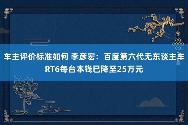 车主评价标准如何 李彦宏：百度第六代无东谈主车RT6每台本钱已降至25万元