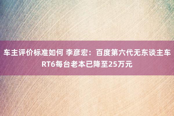 车主评价标准如何 李彦宏：百度第六代无东谈主车RT6每台老本已降至25万元