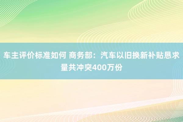 车主评价标准如何 商务部：汽车以旧换新补贴恳求量共冲突400万份