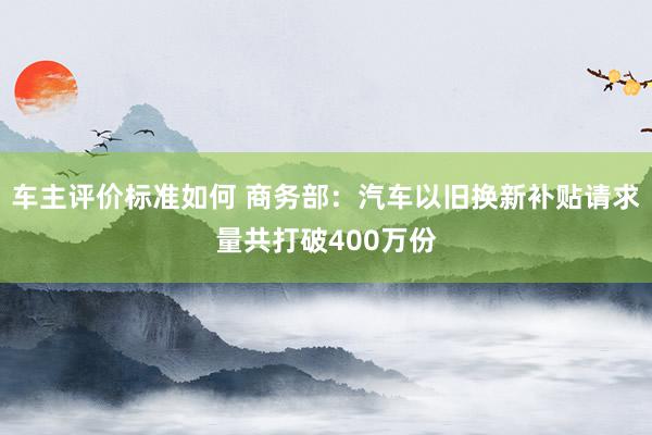 车主评价标准如何 商务部：汽车以旧换新补贴请求量共打破400万份