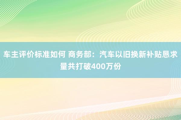 车主评价标准如何 商务部：汽车以旧换新补贴恳求量共打破400万份