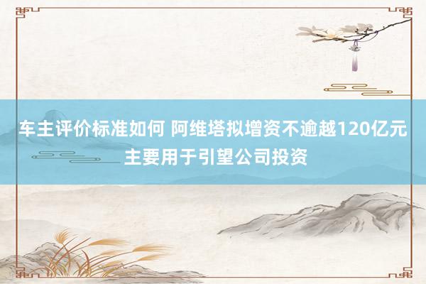 车主评价标准如何 阿维塔拟增资不逾越120亿元 主要用于引望公司投资