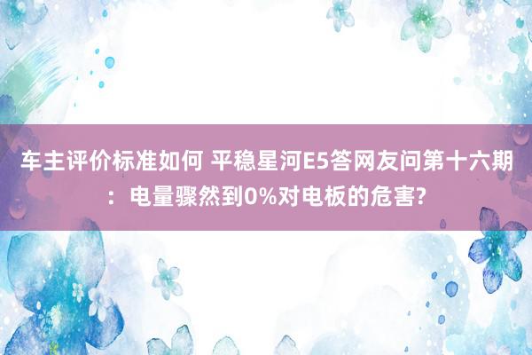 车主评价标准如何 平稳星河E5答网友问第十六期：电量骤然到0%对电板的危害?