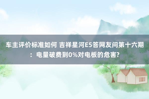 车主评价标准如何 吉祥星河E5答网友问第十六期：电量破费到0%对电板的危害?