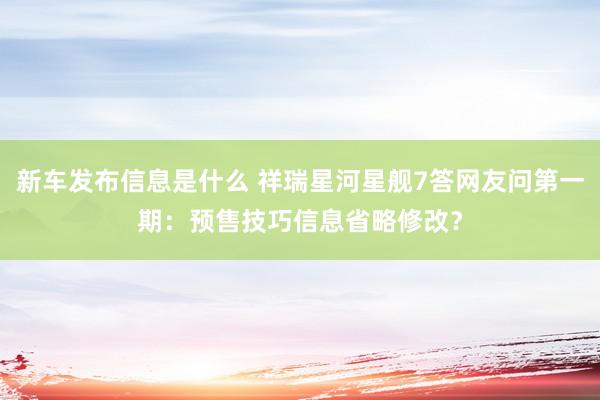 新车发布信息是什么 祥瑞星河星舰7答网友问第一期：预售技巧信息省略修改？