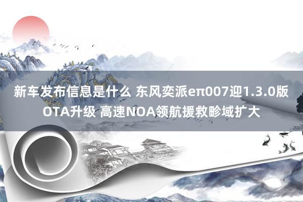 新车发布信息是什么 东风奕派eπ007迎1.3.0版OTA升级 高速NOA领航援救畛域扩大