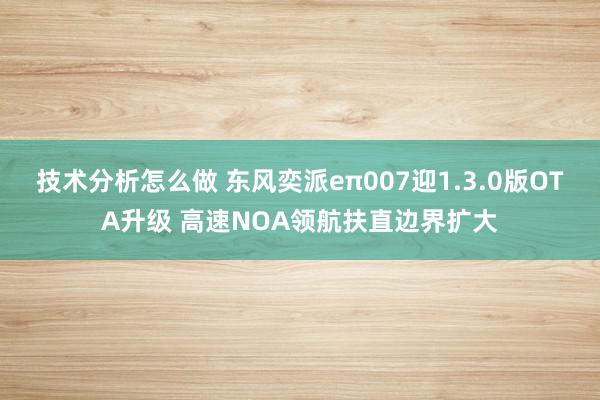 技术分析怎么做 东风奕派eπ007迎1.3.0版OTA升级 高速NOA领航扶直边界扩大