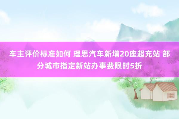 车主评价标准如何 理思汽车新增20座超充站 部分城市指定新站办事费限时5折