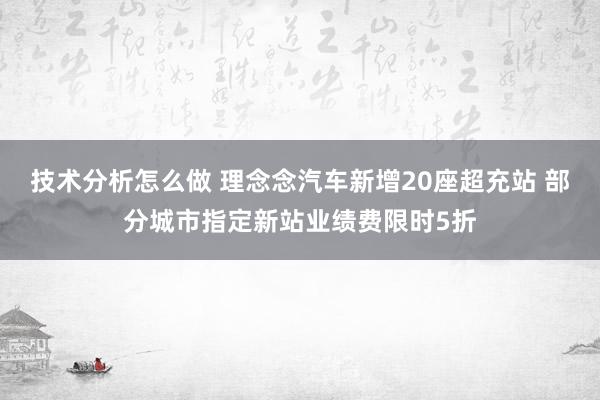 技术分析怎么做 理念念汽车新增20座超充站 部分城市指定新站业绩费限时5折