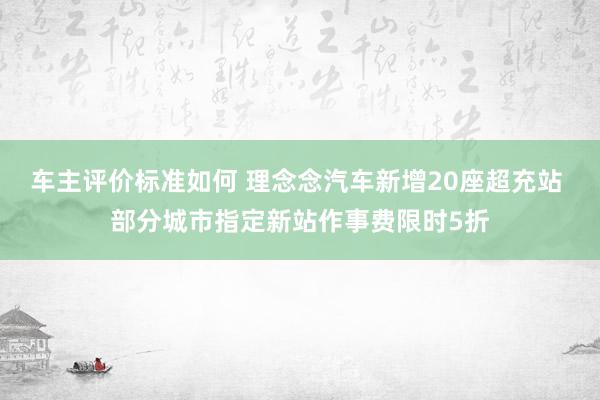 车主评价标准如何 理念念汽车新增20座超充站 部分城市指定新站作事费限时5折