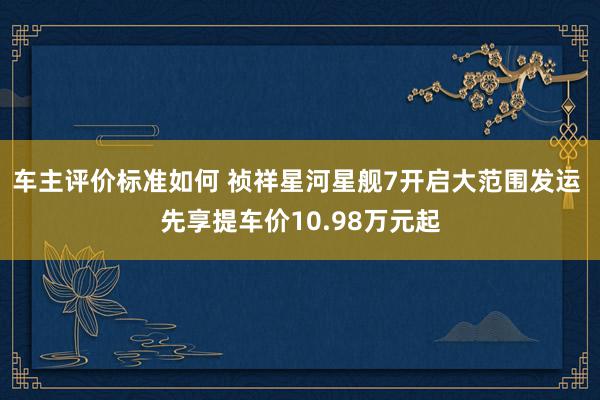 车主评价标准如何 祯祥星河星舰7开启大范围发运 先享提车价10.98万元起