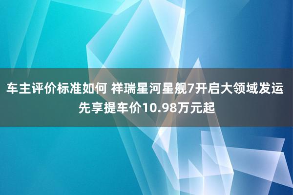 车主评价标准如何 祥瑞星河星舰7开启大领域发运 先享提车价10.98万元起