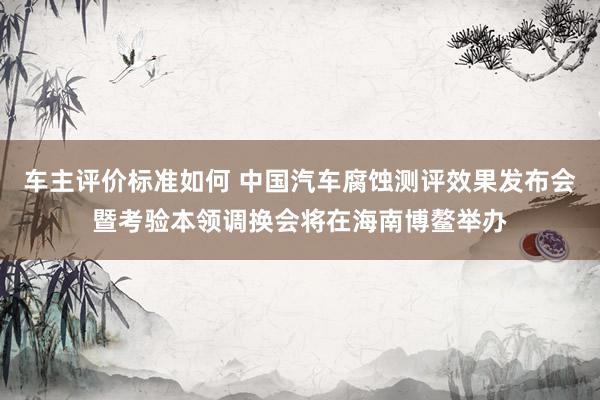 车主评价标准如何 中国汽车腐蚀测评效果发布会暨考验本领调换会将在海南博鳌举办