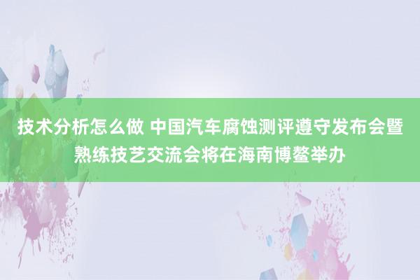 技术分析怎么做 中国汽车腐蚀测评遵守发布会暨熟练技艺交流会将在海南博鳌举办