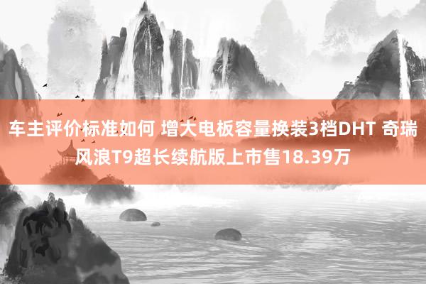 车主评价标准如何 增大电板容量换装3档DHT 奇瑞风浪T9超长续航版上市售18.39万