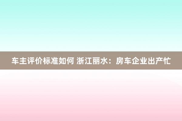 车主评价标准如何 浙江丽水：房车企业出产忙