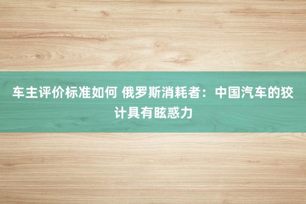 车主评价标准如何 俄罗斯消耗者：中国汽车的狡计具有眩惑力