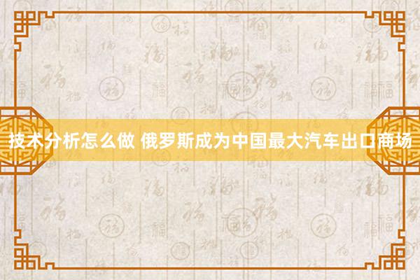 技术分析怎么做 俄罗斯成为中国最大汽车出口商场