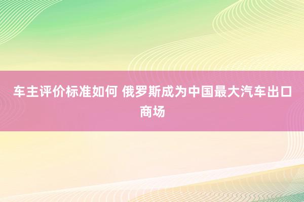 车主评价标准如何 俄罗斯成为中国最大汽车出口商场